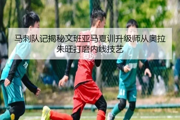 马刺队记揭秘文班亚马夏训升级师从奥拉朱旺打磨内线技艺