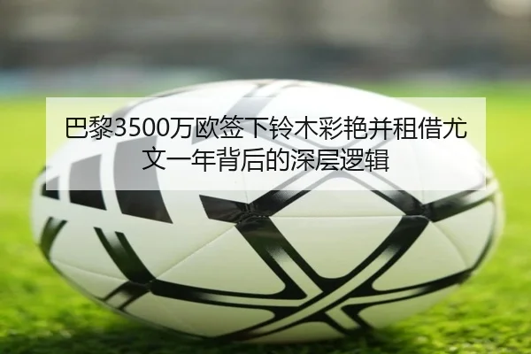 巴黎3500万欧签下铃木彩艳并租借尤文一年背后的深层逻辑