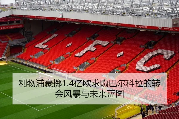 利物浦豪掷1.4亿欧求购巴尔科拉的转会风暴与未来蓝图